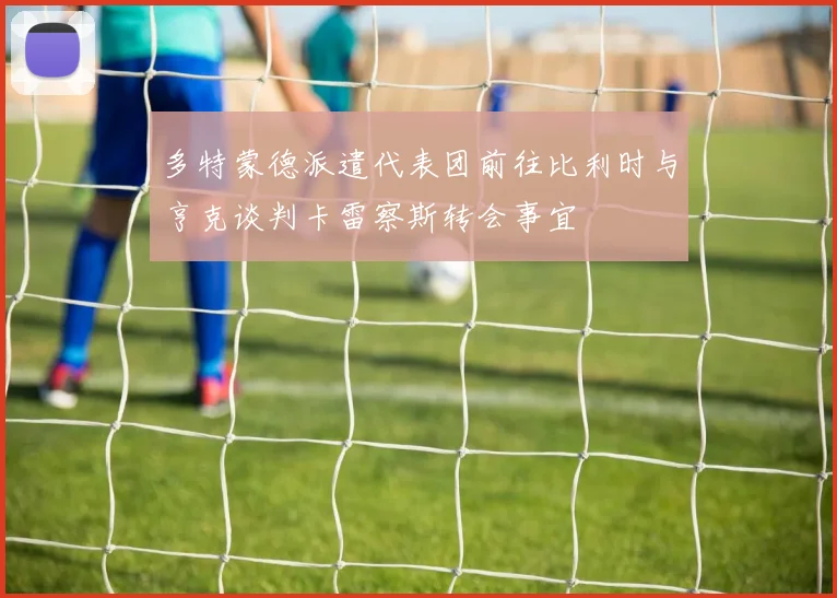多特蒙德派遣代表团前往比利时与亨克谈判卡雷察斯转会事宜