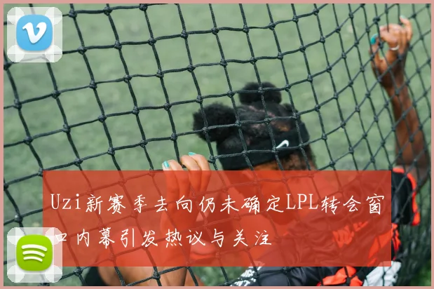 Uzi新赛季去向仍未确定LPL转会窗口内幕引发热议与关注