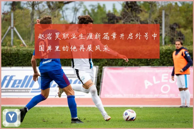 赵岩昊职业生涯新篇章开启外号中国库里的他再展风采