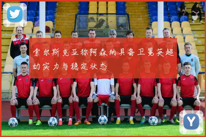 索尔斯克亚称阿森纳具备卫冕英超的实力与稳定状态